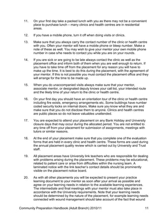 11.   On your first day take a packed lunch with you as there may not be a convenient
         place to purchase lunch – many clinics and health centres are in residential
         areas.

   12.   If you have a mobile phone, turn it off when doing visits or clinics.

   13.   Make sure that you always carry the contact number of the clinic or health centre
         with you. Often your mentor will have a mobile phone or bleep number. Make a
         note of these as well. You may wish to give your mentor your own mobile phone
         number in case s/he needs to contact you while you are on your rounds.

   14.   If you are sick or are going to be late always contact the clinic as well as the
         placement office and inform both of them when you are well enough to return. If
         you have to take time off from the placement for any reason you will have to
         make up the time. It is best to do this during the placement, with the agreement of
         your mentor. If this is not possible you must contact the placement office and they
         will arrange for the time to be made up.

   15.   When you do unaccompanied visits always make sure that your mentor,
         associate mentor, or designated deputy knows your call list, your intended route
         and the likely time of your return to the clinic or health centre.

   16.   On your first day you should have an orientation tour of the clinic or health centre
         including fire exists, emergency arrangements etc. Some buildings have number
         coded security locks on internal doors. Make sure you know what they are and
         make sure that you do not disclose them to anyone. Clinics and health centres
         are public places so do not leave valuables unattended.

   17.   You are expected to attend your placement on any Bank Holiday and University
         closure days that may occur during the allocated period. You are not entitled to
         any time off from your placement for submission of assignments, meetings with
         tutors or similar reasons.

   18.   At the end of your placement make sure that you complete one of the evaluation
         forms that are held in every clinic and health centre. These forms are used during
         the annual placement quality review which is carried out by University and Trust
         staff.

   19.   All placement areas have University link teachers who are responsible for dealing
         with problems arising during the placement. These problems may be educational,
         related to patient care or arise from difficulties within the nursing team. A
         laminated notice with the link teacher’s contact details should be prominently
         visible on the placement notice board.

   20.   As with all other placements you will be expected to present your practice
         learning document to your mentor as soon after your arrival as possible and
         agree on your learning needs in relation to the available learning experiences.
         The intermediate and final meetings with your mentor must also take place in
         accordance with the University requirements. Note that your learning needs
         should be determined by the nature of the placement, for example learning needs
         connected with wound management should take account of the fact that wound

Community Preparation Handbook (Adult Branch) 2010/11                                      11
 
