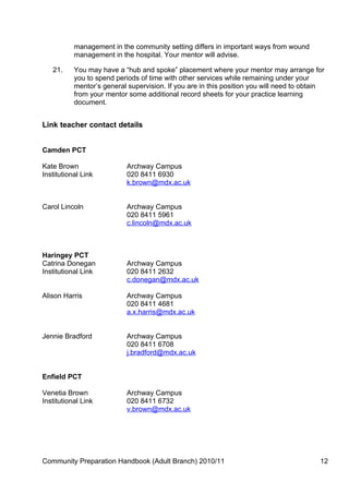 management in the community setting differs in important ways from wound
           management in the hospital. Your mentor will advise.

   21.     You may have a “hub and spoke” placement where your mentor may arrange for
           you to spend periods of time with other services while remaining under your
           mentor’s general supervision. If you are in this position you will need to obtain
           from your mentor some additional record sheets for your practice learning
           document.


Link teacher contact details


Camden PCT

Kate Brown                  Archway Campus
Institutional Link          020 8411 6930
                            k.brown@mdx.ac.uk


Carol Lincoln               Archway Campus
                            020 8411 5961
                            c.lincoln@mdx.ac.uk



Haringey PCT
Catrina Donegan             Archway Campus
Institutional Link          020 8411 2632
                            c.donegan@mdx.ac.uk

Alison Harris               Archway Campus
                            020 8411 4681
                            a.x.harris@mdx.ac.uk


Jennie Bradford             Archway Campus
                            020 8411 6708
                            j.bradford@mdx.ac.uk


Enfield PCT

Venetia Brown               Archway Campus
Institutional Link          020 8411 6732
                            v.brown@mdx.ac.uk




Community Preparation Handbook (Adult Branch) 2010/11                                     12
 