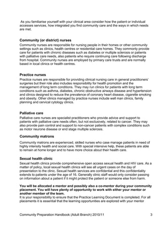 As you familiarise yourself with your clinical area consider how the patient or individual
accesses services, how integrated you find community care and the ways in which needs
are met.


Community (or district) nurses
Community nurses are responsible for nursing people in their homes or other community
settings such as clinics, health centres or residential care homes. They commonly provide
care for patients with chronic diseases such as diabetes or multiple sclerosis or patients
with palliative care needs, also patients who require continuing care following discharge
from hospital. Community nurses are employed by primary care trusts and are normally
based in local clinics or health centres.


Practice nurses
Practice nurses are responsible for providing clinical nursing care in general practitioners’
surgeries but their role also includes responsibility for health promotion and the
management of long term conditions. They may run clinics for patients with long term
conditions such as asthma, diabetes, chronic obstructive airways disease and hypertension
and clinics designed to reduce the prevalence of coronary heart disease, cigarette smoking
and obesity. Other clinics managed by practice nurses include well man clinics, family
planning and cervical cytology clinics.


Palliative care
Palliative care nurses are specialist practitioners who provide advice and support to
patients with palliative care needs often, but not exclusively, related to cancer. They may
also provide pain control and support to non-cancer patients with complex conditions such
as motor neurone disease or end stage multiple sclerosis.

Community matrons
Community matrons are experienced, skilled nurses who case manage patients in need of
highly intensity health and social care. With special intensive help, these patients are able
to remain at home longer and to have more choice about their health care.

Sexual health clinic
Sexual health clinics provide comprehensive open access sexual health and HIV care. As a
matter of policy, local sexual health clinics will see all urgent cases on the day of
presentation to the clinic. Sexual health services are confidential and this confidentiality
extends to patients under the age of 16. Generally clinic staff would only consider passing
on information about a patient if it might protect the patient or someone else from harm.

You will be allocated a mentor and possibly also a co-mentor during your community
placement. You will have plenty of opportunity to work with either your mentor or
another member of the team.
It is your responsibility to ensure that the Practice Learning Document is completed. For all
placements it is essential that the learning opportunities are explored with your mentor



Community Preparation Handbook (Adult Branch) 2010/11                                           3
 