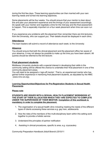 during the first few days. These learning opportunities can then married with your own
learning needs and turned into learning objectives.

Some placements will be four weeks. You should ensure that your mentor is clear about
this and plan your placement experience and the timings of your assessment accordingly.
Do speak with your mentor and negotiate a time for the mid-way and the final assessment
to happen. This is especially important on a four week placement when time can soon run
out.

If you experience any problems with the placement then remember there are link lecturers,
from the University, who can support you. Their details should be displayed in each clinic.

Attendance
The team leaders will submit a record of attendance each week, to the University

Absence
You should ensure that both the clinical placement and the placement office her aware of
your absence. It may not always be possible to make up the time you have been absent. All
queries should be referred to the link lecturer.


Final placement students
Middlesex University students with a special interest in developing their skills in the
community setting will be offered the chance to undertake their final placement in one of the
community placement areas.
You will need to be assigned a ‘sign-off mentor’. That is, an experienced mentor who has
gained further experience in mentoring final placement students, as stipulated by the NMC
  (www.nmc-uk.org).
.

Learning Opportunities/Objectives for Pre-Registration Students in Sexual Health
Placements

Please note

STUDENTS ARE ISSUED WITH A SEXUAL HEALTH PLACEMENT WORKBOOK AT
THE START OF THEIR ALLOCATION WHICH THEY ARE EXPECTED TO COMPLETE
UNDER THE SUPERVISION OF THEIR MENTOR. Completion of this workbook is
mandatory in order to complete the placement.

   1. The organisation of a sexual health clinic including meeting the needs of the different
      types of clients accessing these services e.g. gay men, adolescents

   2. How the roles of the members of the multi-disciplinary team within this setting work
      together to provide a holistic service

   3. Understand the principles of partner notification

   4. Assisting in clinical procedures, specific to area, e.g. cryocautery


Community Preparation Handbook (Adult Branch) 2010/11                                         4
 