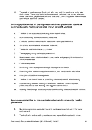 13.   The work of health care professionals who may visit the practice or undertake
         clinics there. These may include district nurses, palliative care nurses, diabetes
         nurse specialists, physiotherapists and specialist community public health nurses
         (also known as health visitors).


Learning opportunities for pre-registration students placed with specialist
community public health nurses (also known as health visitors)


   1.    The role of the specialist community public health nurse.

   2.    Multi-disciplinary teamwork in child protection.

   3.    Child and parental mental health needs and healthy relationships.

   4.    Social and environmental influences on health.

   5.    The health needs of diverse populations.

   6.    Teenage pregnancy and single parenthood.

   7.    Health needs associated with low income, social and geographical dislocation
         and homelessness.

   8.    Child development.

   9.    Monitoring child development through developmental checks.

   10.   Promoting child health through immunisation, and family health education.

   11.   Principles of caseload management.

   12.   The role of the health visitor in promoting community health and wellbeing.

   13.   Policies and guidelines relating to health and safety for community staff,
         particularly about “lone working” and aggressive behaviour.

   14.   Working relationships especially those with midwifery and school health services.




Learning opportunities for pre-registration students in community nursing
placements


   1.    Nursing assessment, care planning and nursing care carried out in the home
         environment.

   2.    The implications of providing nursing care as a guest in the patient’s home.


Community Preparation Handbook (Adult Branch) 2010/11                                     6
 