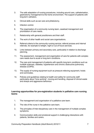 3.    The safe adaptation of nursing procedures, including wound care, catheterisation,
         gastrostomy management to the home environment. The support of patients with
         long-term catheters.

   4.    Clinical skills such as ear care and phlebotomy.

   5.    Infection control.

   6.    The organisation of a community nursing team, caseload management and
         prioritisation of care needs.

   7.    Relationship with general practitioners and their staff.

   8.    The work of other health and social care organisations.

   9.    Referral criteria to the community nursing service; referral process and internal
         referrals, for example to twilight, night or out of hours services.

   10.   Links between primary and secondary care, particularly in relation to discharge
         planning.

   11.   The assessment, management and organisation of care for patients with complex
         care needs due to acute or long term conditions.

   12.   The care and management of patients with specific long term conditions such as
         multiple sclerosis, diabetes, hypertension and chronic obstructive pulmonary
         disease (COPD).

   13.   The supply of nursing equipment such as pressure relieving equipment, hoists
         and commodes.

   14.   Policies and guidelines relating to health and safety for community staff,
         particularly about “lone working”, moving and handling, disposal of clinical waste
         and sharps and aggressive behaviour.




Learning opportunities for pre-registration students in palliative care nursing
teams


   1.    The management and organisation of a palliative care team.

   2.    The role of the nurse in the palliative care team.

   3.    The principles of Inter-disciplinary care in the management of multiple complex
         symptoms.

   4.    Communication skills and emotional support in challenging interactions with
         patients, families and carers.


Community Preparation Handbook (Adult Branch) 2010/11                                         7
 