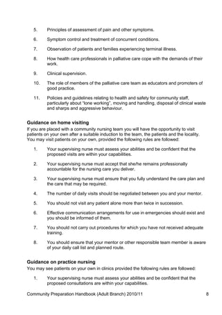 5.     Principles of assessment of pain and other symptoms.

   6.     Symptom control and treatment of concurrent conditions.

   7.     Observation of patients and families experiencing terminal illness.

   8.     How health care professionals in palliative care cope with the demands of their
          work.

   9.     Clinical supervision.

   10.    The role of members of the palliative care team as educators and promoters of
          good practice.

   11.    Policies and guidelines relating to health and safety for community staff,
          particularly about “lone working”, moving and handling, disposal of clinical waste
          and sharps and aggressive behaviour.


Guidance on home visiting
If you are placed with a community nursing team you will have the opportunity to visit
patients on your own after a suitable induction to the team, the patients and the locality.
You may visit patients on your own, provided the following rules are followed:

   1.     Your supervising nurse must assess your abilities and be confident that the
          proposed visits are within your capabilities.

   2.     Your supervising nurse must accept that she/he remains professionally
          accountable for the nursing care you deliver.

   3.     Your supervising nurse must ensure that you fully understand the care plan and
          the care that may be required.

   4.     The number of daily visits should be negotiated between you and your mentor.

   5.     You should not visit any patient alone more than twice in succession.

   6.     Effective communication arrangements for use in emergencies should exist and
          you should be informed of them.

   7.     You should not carry out procedures for which you have not received adequate
          training.

   8.     You should ensure that your mentor or other responsible team member is aware
          of your daily call list and planned route.


Guidance on practice nursing
You may see patients on your own in clinics provided the following rules are followed:

   1.     Your supervising nurse must assess your abilities and be confident that the
          proposed consultations are within your capabilities.

Community Preparation Handbook (Adult Branch) 2010/11                                          8
 