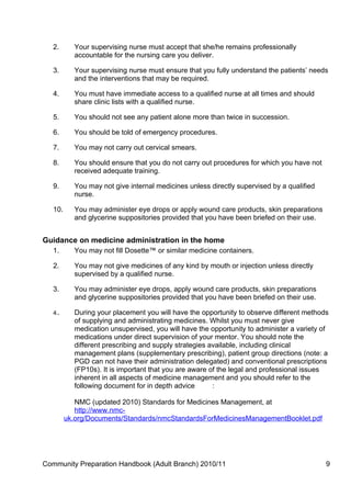 2.      Your supervising nurse must accept that she/he remains professionally
           accountable for the nursing care you deliver.

   3.      Your supervising nurse must ensure that you fully understand the patients’ needs
           and the interventions that may be required.

   4.      You must have immediate access to a qualified nurse at all times and should
           share clinic lists with a qualified nurse.

   5.      You should not see any patient alone more than twice in succession.

   6.      You should be told of emergency procedures.

   7.      You may not carry out cervical smears.

   8.      You should ensure that you do not carry out procedures for which you have not
           received adequate training.

   9.      You may not give internal medicines unless directly supervised by a qualified
           nurse.

   10.     You may administer eye drops or apply wound care products, skin preparations
           and glycerine suppositories provided that you have been briefed on their use.


Guidance on medicine administration in the home
   1.      You may not fill Dosette™ or similar medicine containers.

   2.      You may not give medicines of any kind by mouth or injection unless directly
           supervised by a qualified nurse.

   3.      You may administer eye drops, apply wound care products, skin preparations
           and glycerine suppositories provided that you have been briefed on their use.

   4.      During your placement you will have the opportunity to observe different methods
           of supplying and administrating medicines. Whilst you must never give
           medication unsupervised, you will have the opportunity to administer a variety of
           medications under direct supervision of your mentor. You should note the
           different prescribing and supply strategies available, including clinical
           management plans (supplementary prescribing), patient group directions (note: a
           PGD can not have their administration delegated) and conventional prescriptions
           (FP10s). It is important that you are aware of the legal and professional issues
           inherent in all aspects of medicine management and you should refer to the
           following document for in depth advice       :

            NMC (updated 2010) Standards for Medicines Management, at
            http://www.nmc-
         uk.org/Documents/Standards/nmcStandardsForMedicinesManagementBooklet.pdf




Community Preparation Handbook (Adult Branch) 2010/11                                      9
 