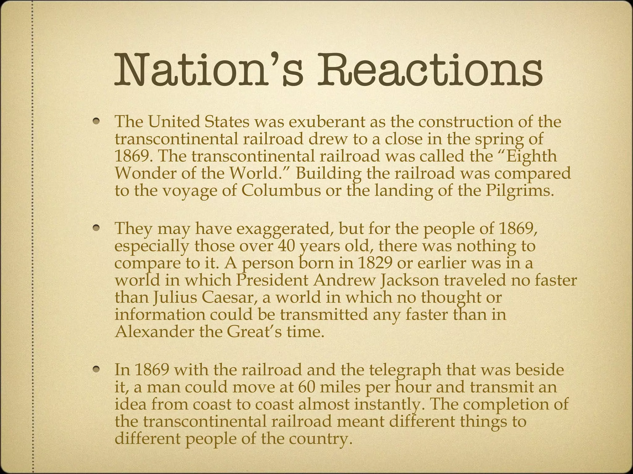Nation’s Reactions The United States was exuberant as the construction of the transcontinental railroad drew to a close in the spring of 1869. The transcontinental railroad was called the “Eighth Wonder of the World.” Building the railroad was compared to the voyage of Columbus or the landing of the Pilgrims.  They may have exaggerated, but for the people of 1869, especially those over 40 years old, there was nothing to compare to it. A person born in 1829 or earlier was in a world in which President Andrew Jackson traveled no faster than Julius Caesar, a world in which no thought or information could be transmitted any faster than in Alexander the Great’s time.  In 1869 with the railroad and the telegraph that was beside it, a man could move at 60 miles per hour and transmit an idea from coast to coast almost instantly. The completion of the transcontinental railroad meant different things to different people of the country. 