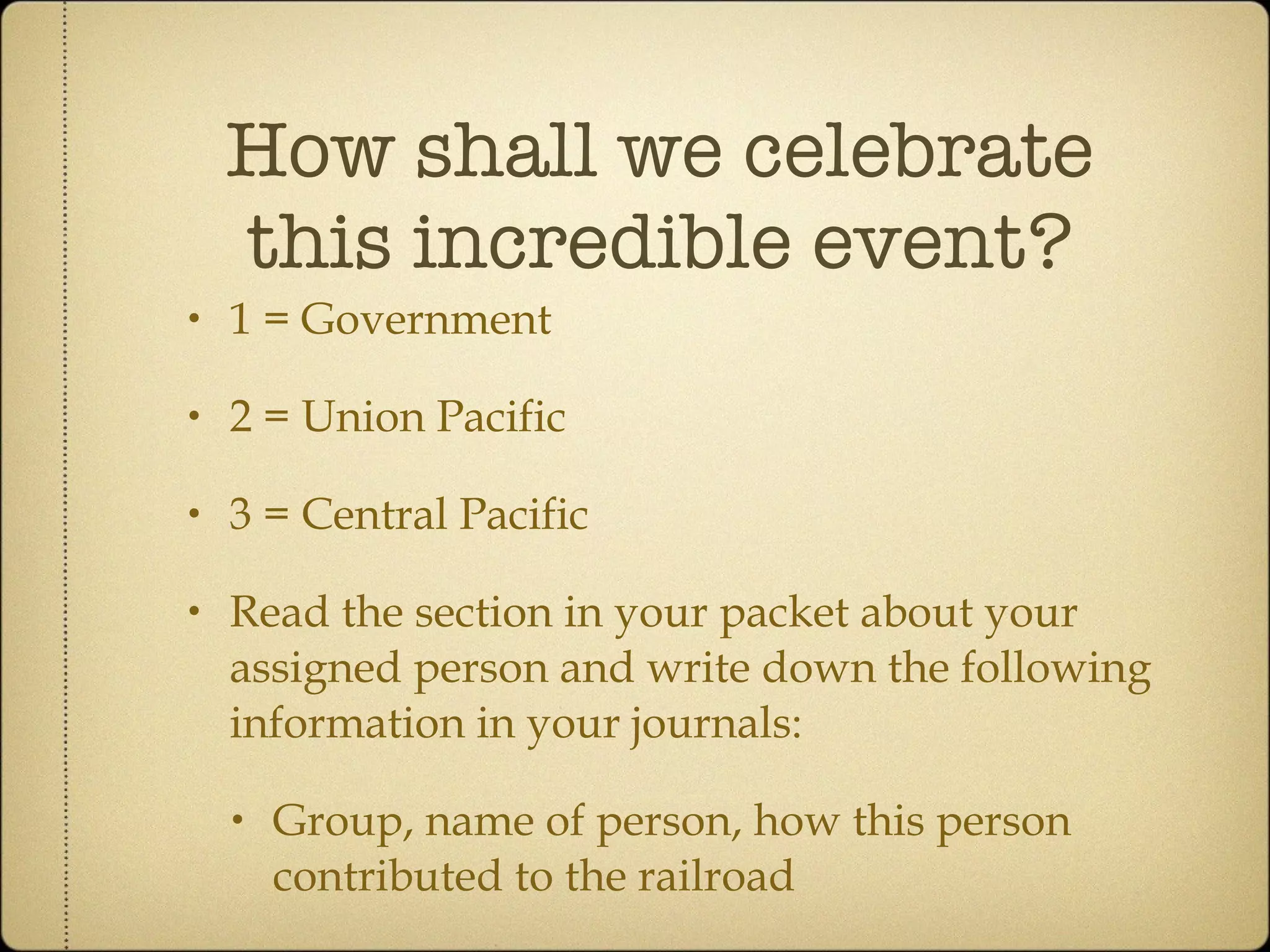 How shall we celebrate this incredible event? 1 = Government 2 = Union Pacific 3 = Central Pacific Read the section in your packet about your assigned person and write down the following information in your journals: Group, name of person, how this person contributed to the railroad 