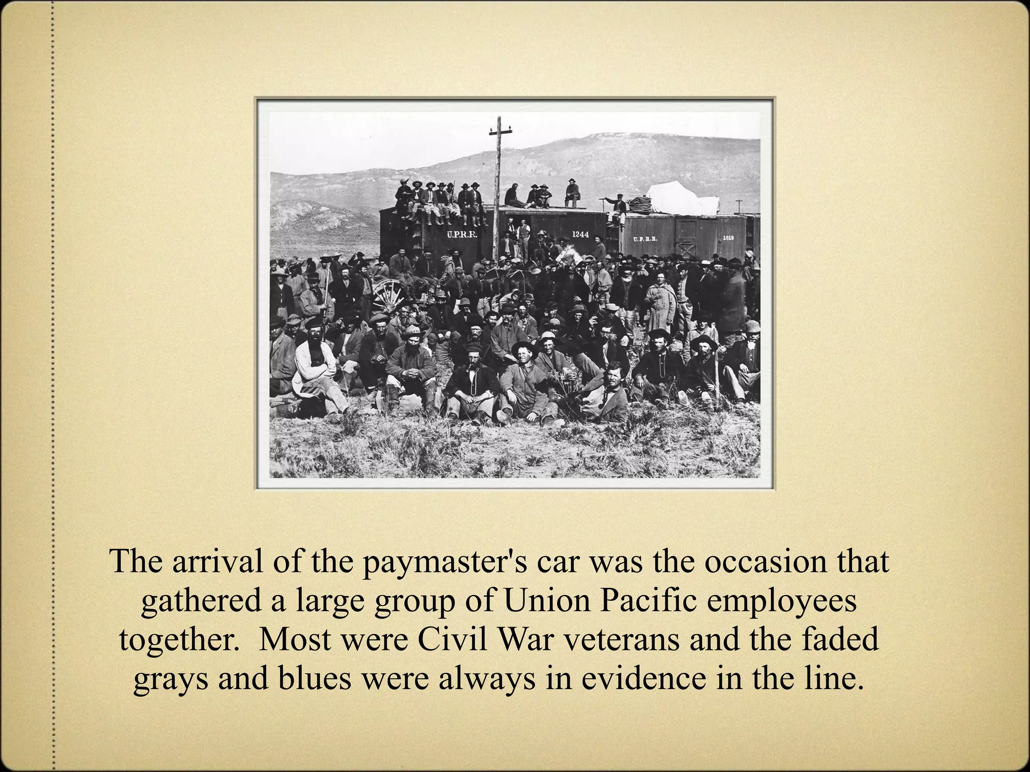 The arrival of the paymaster's car was the occasion that gathered a large group of Union Pacific employees together.  Most were Civil War veterans and the faded grays and blues were always in evidence in the line. 