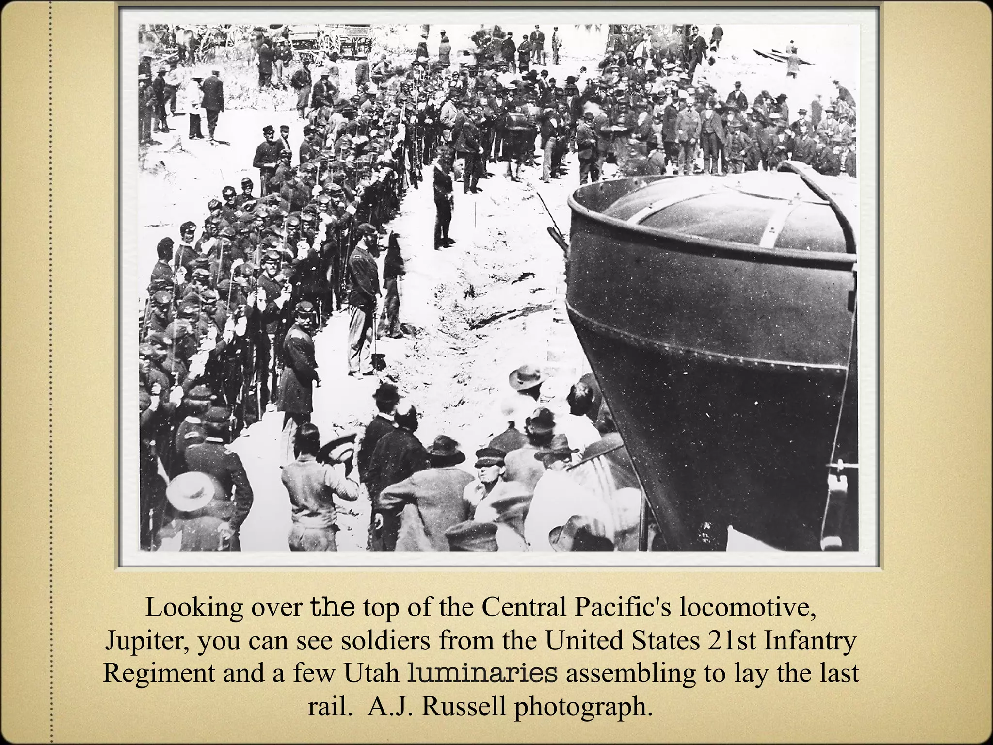 Looking over  the  top of the Central Pacific's locomotive, Jupiter, you can see soldiers from the United States 21st Infantry Regiment and a few Utah  luminaries  assembling to lay the last rail.  A.J. Russell photograph. 