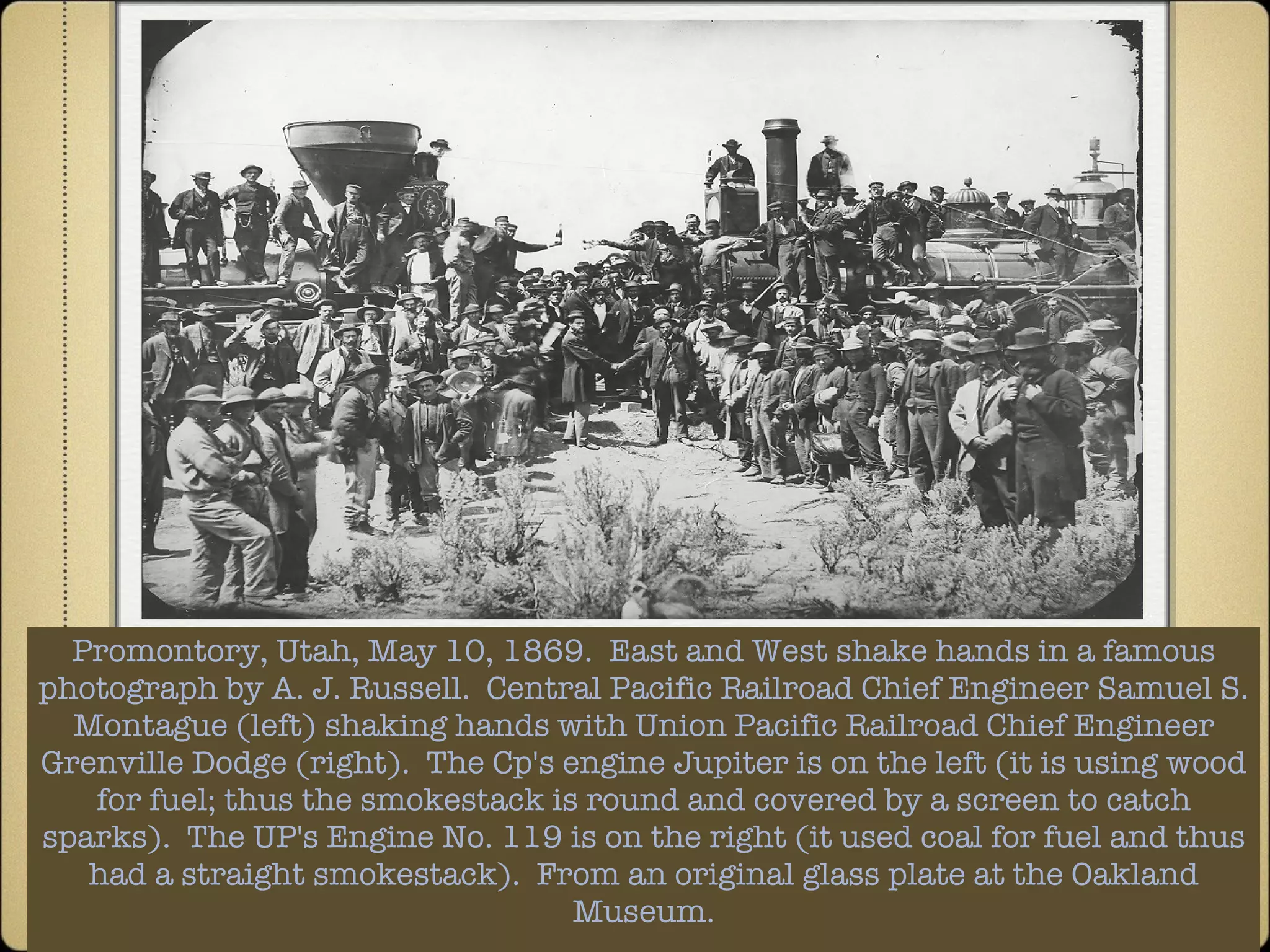 Promontory, Utah, May 10, 1869.  East and West shake hands in a famous photograph by A. J. Russell.  Central Pacific Railroad Chief Engineer Samuel S. Montague (left) shaking hands with Union Pacific Railroad Chief Engineer Grenville Dodge (right).  The Cp's engine Jupiter is on the left (it is using wood for fuel; thus the smokestack is round and covered by a screen to catch sparks).  The UP's Engine No. 119 is on the right (it used coal for fuel and thus had a straight smokestack).  From an original glass plate at the Oakland Museum. 