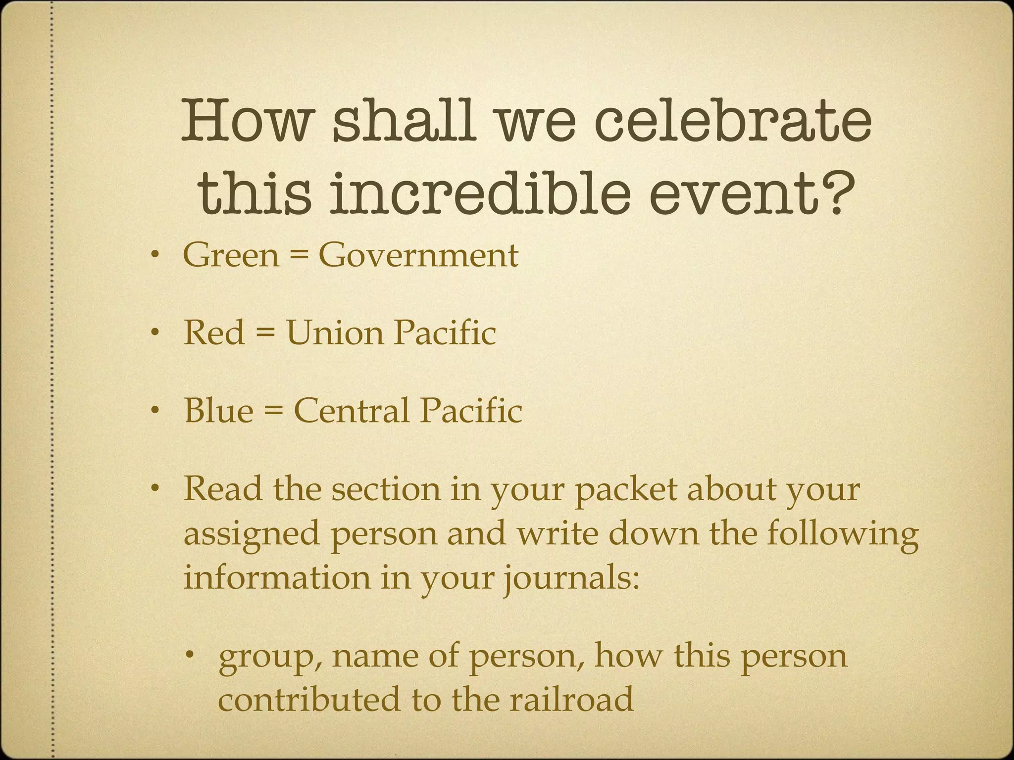 How shall we celebrate this incredible event? Green = Government Red = Union Pacific Blue = Central Pacific Read the section in your packet about your assigned person and write down the following information in your journals: group, name of person, how this person contributed to the railroad 