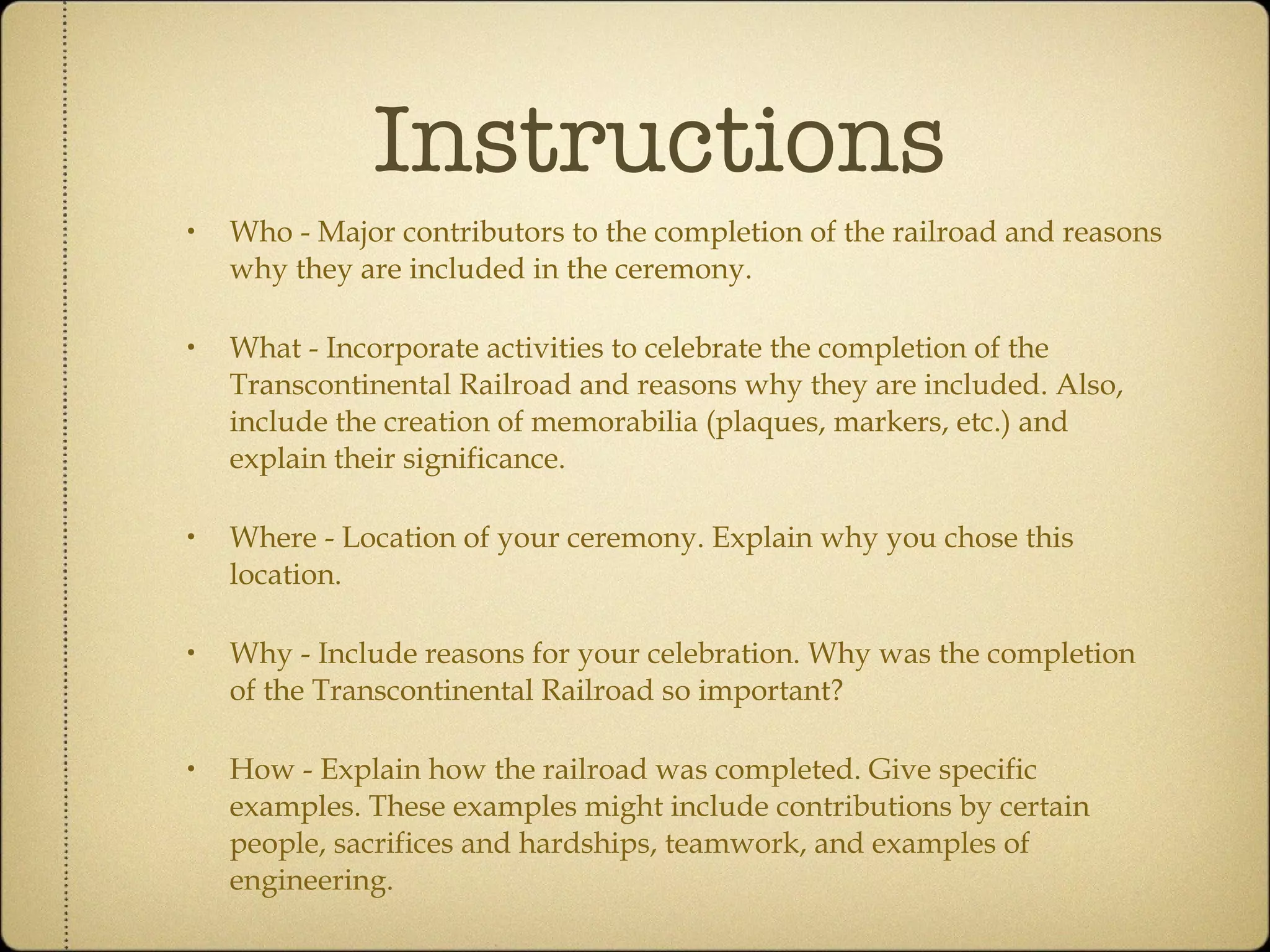 Instructions Who - Major contributors to the completion of the railroad and reasons why they are included in the ceremony. What - Incorporate activities to celebrate the completion of the Transcontinental Railroad and reasons why they are included. Also, include the creation of memorabilia (plaques, markers, etc.) and explain their significance. Where - Location of your ceremony. Explain why you chose this location. Why - Include reasons for your celebration. Why was the completion of the Transcontinental Railroad so important? How - Explain how the railroad was completed. Give specific examples. These examples might include contributions by certain people, sacrifices and hardships, teamwork, and examples of engineering. 