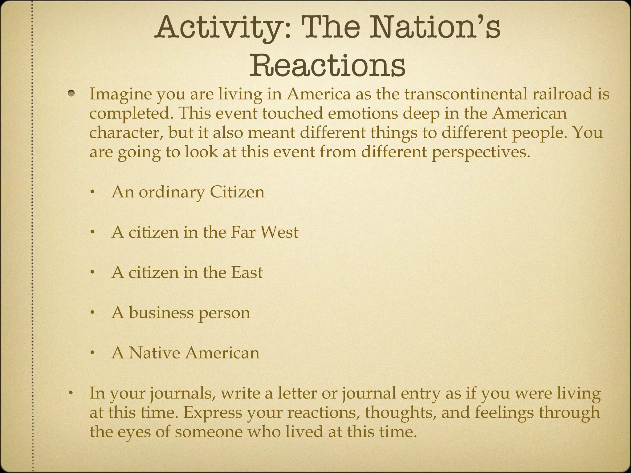 Activity: The Nation’s Reactions Imagine you are living in America as the transcontinental railroad is completed. This event touched emotions deep in the American character, but it also meant different things to different people. You are going to look at this event from different perspectives.  An ordinary Citizen A citizen in the Far West A citizen in the East A business person A Native American In your journals, write a letter or journal entry as if you were living at this time. Express your reactions, thoughts, and feelings through the eyes of someone who lived at this time. 