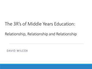 The 3R’s of Middle Years Education:
Relationship, Relationship and Relationship
DAVID WILCOX
 
