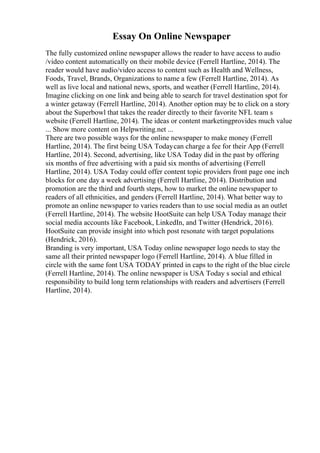 Essay On Online Newspaper
The fully customized online newspaper allows the reader to have access to audio
/video content automatically on their mobile device (Ferrell Hartline, 2014). The
reader would have audio/video access to content such as Health and Wellness,
Foods, Travel, Brands, Organizations to name a few (Ferrell Hartline, 2014). As
well as live local and national news, sports, and weather (Ferrell Hartline, 2014).
Imagine clicking on one link and being able to search for travel destination spot for
a winter getaway (Ferrell Hartline, 2014). Another option may be to click on a story
about the Superbowl that takes the reader directly to their favorite NFL team s
website (Ferrell Hartline, 2014). The ideas or content marketingprovides much value
... Show more content on Helpwriting.net ...
There are two possible ways for the online newspaper to make money (Ferrell
Hartline, 2014). The first being USA Todaycan charge a fee for their App (Ferrell
Hartline, 2014). Second, advertising, like USA Today did in the past by offering
six months of free advertising with a paid six months of advertising (Ferrell
Hartline, 2014). USA Today could offer content topic providers front page one inch
blocks for one day a week advertising (Ferrell Hartline, 2014). Distribution and
promotion are the third and fourth steps, how to market the online newspaper to
readers of all ethnicities, and genders (Ferrell Hartline, 2014). What better way to
promote an online newspaper to varies readers than to use social media as an outlet
(Ferrell Hartline, 2014). The website HootSuite can help USA Today manage their
social media accounts like Facebook, LinkedIn, and Twitter (Hendrick, 2016).
HootSuite can provide insight into which post resonate with target populations
(Hendrick, 2016).
Branding is very important, USA Today online newspaper logo needs to stay the
same all their printed newspaper logo (Ferrell Hartline, 2014). A blue filled in
circle with the same font USA TODAY printed in caps to the right of the blue circle
(Ferrell Hartline, 2014). The online newspaper is USA Today s social and ethical
responsibility to build long term relationships with readers and advertisers (Ferrell
Hartline, 2014).
 