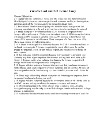 Variable Cost and Net Income Essay
Chapter 2 Questions
2 1. I agree with this statement. I would also like to add that cost behavior is also
identifying the key resources that are performed, resources used in performing these
activities, costs of the resources, and what the cost is driven from.
2 2. Two rules of thumb when analyzing cost behavior are to manage what the
company manufactures, sells, and to give advice as to where costs can be reduced.
2 3. Three examples of a variable cost are a 12% increase in the production of
dresses, which will cause a 12% increase in variable costs. A 10% increase in clothes
will cause an 10% increase in variable costs. A 30% increase in labor hours will
cause a 30% increase in variable costs. Three examples of a fixed cost are a 12% ...
Show more content on Helpwriting.net ...
2 11. A break even analysis is a misnomer because the CVP is sometime referred to
the break even analysis. A break even point tells you at which point the profits
exceed the expenses. The CVP can be used to plan, and make decisions based on
sales or costs.
2 12. I do not agree with this statement because every company is different. One
company may have higher expenses then another, making their break even point
higher. It does not matter what industry it is, because the break even point will
always be different based upon revenue or expenses.
2 13. I agree with this statement because it is important that you choose the correct
method based upon your company s revenue, expenses, and net income. All three of
these are good methods, but there may be a more detailed plan that works better for
you.
2 14. Three ways of lowering a break even point are lowering your expenses, lower
the product levels and reducing your staff.
2 15. I agree with this statement because the incremental analysis will do the same as
the CVP, such as seeking the change in revenue, expenses, and income.
2 16. Operating leverage is the firm s ratio of fixed to variable costs. A highly
leveraged company may be risky because little changes in sales volume result in large
changes in net income.
2 17. An increase in sales volume would result in decreasing economies of scale for
 