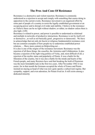 The Pros And Cons Of Resistance
Resistance is a destructive and violent rejection. Resistance is commonly
understood as a rejection to accept and comply with something that causes doing in
opposition to the current events. Resistance movement is an organized effort by
some part of people of a country to resist the legally established government or an
occupying power and to disrupt civil order and stability. I believe in the resistance
as I believe there can be no light without shadow; or rather, no shadow unless there is
also light. (149)
Resistance is related to power, and power is possible to understand as relational
and multiple in networks of productive interactions. Resistance is not by itself evil
or destructive , as well as not basically good , progressive or democratic . We have
to acknowledge that not only do fascist or religious fundamentalist resistance exist
but are common examples of how people try to undermine established power
relations. ... Show more content on Helpwriting.net ...
It is also is one of the origins of the resistance movement. Resistance was the
rejection of all these things: the ceasefire, the Armistice and Collaboration. It also
became a rejection of the right wing politics of Vichy, and, most difficult of all, a
rejection of the mythic status and popularity of Petain. It was a battle for the
liberation of the country, but it was also a battle for the minds and hearts of the
French people, and many Resisters have said that breaking the hold of Petainism
was the most formidable task in the first two years. After November 1942 it was
easier, for in that month the Germans occupied the whole of France and Petain
insisted on staying as head of what was now quite openly a subservient regime. But
sympathy, support, and even adoration, for Petain lived on. It still exists among a
dedicated minority
 