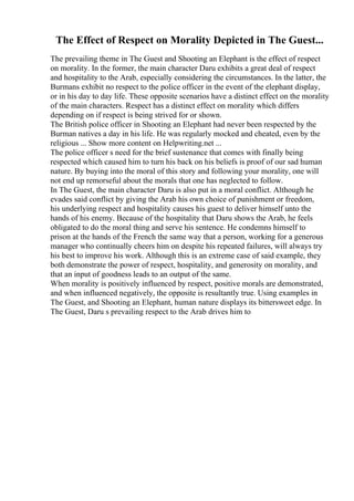 The Effect of Respect on Morality Depicted in The Guest...
The prevailing theme in The Guest and Shooting an Elephant is the effect of respect
on morality. In the former, the main character Daru exhibits a great deal of respect
and hospitality to the Arab, especially considering the circumstances. In the latter, the
Burmans exhibit no respect to the police officer in the event of the elephant display,
or in his day to day life. These opposite scenarios have a distinct effect on the morality
of the main characters. Respect has a distinct effect on morality which differs
depending on if respect is being strived for or shown.
The British police officer in Shooting an Elephant had never been respected by the
Burman natives a day in his life. He was regularly mocked and cheated, even by the
religious ... Show more content on Helpwriting.net ...
The police officer s need for the brief sustenance that comes with finally being
respected which caused him to turn his back on his beliefs is proof of our sad human
nature. By buying into the moral of this story and following your morality, one will
not end up remorseful about the morals that one has neglected to follow.
In The Guest, the main character Daru is also put in a moral conflict. Although he
evades said conflict by giving the Arab his own choice of punishment or freedom,
his underlying respect and hospitality causes his guest to deliver himself unto the
hands of his enemy. Because of the hospitality that Daru shows the Arab, he feels
obligated to do the moral thing and serve his sentence. He condemns himself to
prison at the hands of the French the same way that a person, working for a generous
manager who continually cheers him on despite his repeated failures, will always try
his best to improve his work. Although this is an extreme case of said example, they
both demonstrate the power of respect, hospitality, and generosity on morality, and
that an input of goodness leads to an output of the same.
When morality is positively influenced by respect, positive morals are demonstrated,
and when influenced negatively, the opposite is resultantly true. Using examples in
The Guest, and Shooting an Elephant, human nature displays its bittersweet edge. In
The Guest, Daru s prevailing respect to the Arab drives him to
 