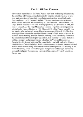 The Art Of Paul Cezanne
Introduction Henri Matisse and Pablo Picasso were both profoundly influenced by
the art of Paul CГ©zanne, somewhat ironically since the latter is reported to have
been quite uncertain of his artistic contributions and anxious about his legacies
(Merleau Ponty, 1945). Picasso described CГ©zanne as my one and only master ;
while Matisse noted that it is undoubtedly to CГ©zanne that I owe the most . The
Large Bathers was one of two final paintings produced by CГ©zanne in 1906, the
year of his death. At this stage Matisse had acquired a reputation as an upcoming
artistic leader via an exhibition in 1905 (Bio, n.d. #1); while Picasso was a 25 year
old prodigy who had already secured lucrative patronage (Bio, n.d. #2). The three
paintings of interest must be considered in the context of their artists evolution. To
examine the relationship between the three paintings, I will first briefly summarise
the artistic trends of the day to provide context, then examine The Large Bathers. I
will then compare and contrast Matisse s Bonheur de Vivre and Picasso s Les
Demoiselles d Avignon, both with The Large Bathers and with each other. Europe,
1906 The turn of a century brings with it opportunities for reflection about the old and
wonder about the new along with both excitement and trepidation. At the entry to the
twentieth century, social and technological change were continuing at historically
unprecedented pace. The signs and pressures of development were all around and
Europe was
 