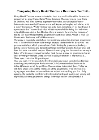 Comparing Henry David Thoreau s Resistance To Civil...
Henry David Thoreau, a transcendentalist, lived in a small cabin within the wooded
property of his good friend, Ralph Waldo Emerson. Thoreau, being a close friend
of Emerson, was of no surprise inspired by his works. The distinct difference
between the two was that Emerson was a well known philosopher and a father with
a family to maintain. While Thoreau was just a bum, mooching off his best friend. It
s pretty safe that Thoreau lived a life with no responsibilities being that he had no
wife, children or a job at that. He didn t have a worry in the world, but because of
that he saw many things that the governmentwould do as unfair. Which is what led
him to write Resistance to Civil Government .
The essay is essentially a rant about how unfair and unjust the American government
was. If the title itself wasn t clear enough Thoreau s first line in the essay was That
government is best which governs least. (964). Stating the government is always
poking in your business and demanding things from their citizens. Such as taxes and
laws that seem outlandish to some. Thoreau is not saying that the American society is
better off with no government but rather I ask for, not at once no government, but at
once a better government. (965). Thoreau s ideal government is one that has a ...
Show more content on Helpwriting.net ...
That you can t ever technically be free from them and to not submit it you feel that
something they do is unjust. Resistance to Civil Government is still relevant in
today. Of course not all the problems Thoreau stated but most of them. Today we
still have unjust laws and the oppression of the government. What Thoreau was
trying to get us to do or understand is to not submit to something you don t fully
agree to. He wants the people to be free from the burdens of modern day society and
to possibly have the government change their ways on how they operate as a
 