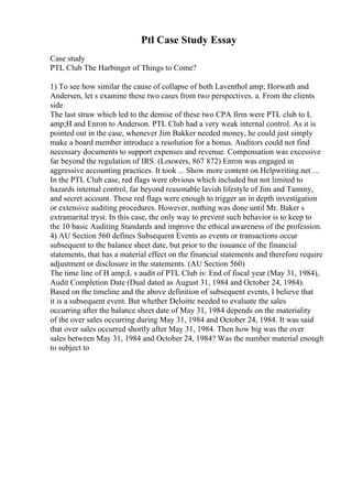 Ptl Case Study Essay
Case study
PTL Club The Harbinger of Things to Come?
1) To see how similar the cause of collapse of both Laventhol amp; Horwath and
Andersen, let s examine these two cases from two perspectives. a. From the clients
side
The last straw which led to the demise of these two CPA firm were PTL club to L
amp;H and Enron to Anderson. PTL Club had a very weak internal control. As it is
pointed out in the case, whenever Jim Bakker needed money, he could just simply
make a board member introduce a resolution for a bonus. Auditors could not find
necessary documents to support expenses and revenue. Compensation was excessive
far beyond the regulation of IRS. (Louwers, 867 872) Enron was engaged in
aggressive accounting practices. It took ... Show more content on Helpwriting.net ...
In the PTL Club case, red flags were obvious which included but not limited to
hazards internal control, far beyond reasonable lavish lifestyle of Jim and Tammy,
and secret account. These red flags were enough to trigger an in depth investigation
or extensive auditing procedures. However, nothing was done until Mr. Baker s
extramarital tryst. In this case, the only way to prevent such behavior is to keep to
the 10 basic Auditing Standards and improve the ethical awareness of the profession.
4) AU Section 560 defines Subsequent Events as events or transactions occur
subsequent to the balance sheet date, but prior to the issuance of the financial
statements, that has a material effect on the financial statements and therefore require
adjustment or disclosure in the statements. (AU Section 560)
The time line of H amp;L s audit of PTL Club is: End of fiscal year (May 31, 1984),
Audit Completion Date (Dual dated as August 31, 1984 and October 24, 1984).
Based on the timeline and the above definition of subsequent events, I believe that
it is a subsequent event. But whether Deloitte needed to evaluate the sales
occurring after the balance sheet date of May 31, 1984 depends on the materiality
of the over sales occurring during May 31, 1984 and October 24, 1984. It was said
that over sales occurred shortly after May 31, 1984. Then how big was the over
sales between May 31, 1984 and October 24, 1984? Was the number material enough
to subject to
 