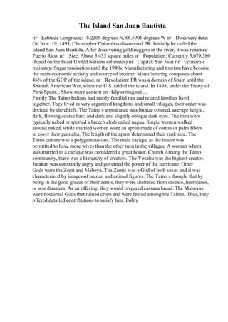 The Island San Juan Bautista
пѓ Latitude Longitude: 18.2208 degrees N, 66.5901 degrees W пѓ Discovery date:
On Nov. 19, 1493, Christopher Columbus discovered PR. Initially he called the
island San Juan Bautista. After discovering gold nuggets in the river, it was renamed
Puerto Rico. пѓ Size: About 3,435 square miles пѓ Population: Currently 3,679,580
(based on the latest United Nations estimates) пѓ Capital: San Juan пѓ Economic
mainstay: Sugar production until the 1940s. Manufacturing and tourism have become
the main economic activity and source of income. Manufacturing composes about
46% of the GDP of the island. пѓ Revolution: PR was a domain of Spain until the
Spanish American War, when the U.S. raided the island. In 1898, under the Treaty of
Paris Spain... Show more content on Helpwriting.net ...
Family The Taino Indians had sturdy familial ties and related families lived
together. They lived in very organized kingdoms and small villages, their order was
decided by the chiefs. The Taino s appearance was bronze colored, average height,
dark, flowing coarse hair, and dark and slightly oblique dark eyes. The men were
typically naked or sported a breech cloth called nagua. Single women walked
around naked, while married women wore an apron made of cotton or palm fibers
to cover their genitalia. The length of the apron determined their rank size. The
Taino culture was a polygamous one. The male cacique as the leader was
permitted to have more wives than the other men in the villages. A woman whom
was married to a cacique was considered a great honor. Church Among the Taino
community, there was a hierarchy of creators. The Yocahu was the highest creator.
Jurakan was constantly angry and governed the power of the hurricane. Other
Gods were the Zemi and Maboya. The Zemis was a God of both sexes and it was
characterized by images of human and animal figures. The Taino s thought that by
being in the good graces of their zemis, they were sheltered from disease, hurricanes,
or war disasters. As an offering, they would prepared cassava bread. The Maboyas
were nocturnal Gods that ruined crops and were feared among the Tainos. Thus, they
offered detailed contributions to satisfy him. Polity
 