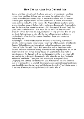 How Can An Actor Be A Cultural Icon
Can an actor be a cultural icon? A cultural icon can be everyone and everything
person, thing, buuilding. Cultural icon is someone that idolized others. Some
people are thinking that actress, singer or poltics are a cultural icon, but some of
them disagree. Angelina Jolie is a cultral icon because of actress, humanitarian
work, and role model. One of the reasons why Angelina Jolie is a cultural icon is
actress. Angelina is one of the best Hollywood actress. For example, Angelina Jolie
won the Oscar are best supporting actres for Girl, Interrupted (Rebecca Ford). This
quote shows that she won the Oscar price. It is the one of the most important
prices for actress. To won is not easy, so she must be very good. She does not give
up. She is fighting to end to get a role. She have a big experience and she was
playing in a lot of movies. For example, Angelina... Show more content on
Helpwriting.net ...
For example, The Jolie Pitt Foundation, dedicated to evadicating extreme rural
poverty, protecting natural resources and conserving wildlife, donated $1 million to
Doctors Without Borders, an international medical humanitarian organization
(Victoria Taylor, Meredith Engel). This quote show us how Angelina with her
husband fundation are donated money. Not every actor is helping others, but she do.
Even when they have enough money they do not give to others, they prefer to
keep this moeny for themselves. It is a good character trait. She is not miserly. If,
she can help she is doing this. For example, Jolie adopted a son from Cambodia
and named him Madox. Three years later, she adopted a daughter Zahara
(biography.com Editors). She adopted two kids. Not everyone can love someones
kids or be enough brave to adopted. It is so courageous decision to undertake to make
care about kids. Angelina have also her kids but she loves all off her kids the same. It
is not easy. With this proceeding she is cultural icon for a lot of
 