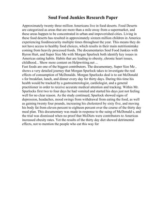 Soul Food Junkies Research Paper
Approximately twenty three million Americans live in food deserts. Food Deserts
are categorized as areas that are more than a mile away from a supermarket, and
these areas happen to be concentrated in urban and impoverished cities. Living in
these food deserts has resulted in approximately sixteen million children in America
experiencing foodinsecurity multiple times throughout the year. This means they do
not have access to healthy food choices, which results in their main nutritionintake
coming from heavily processed foods. The documentaries Soul Food Junkies with
Byron Hurt, and Super Size Me with Morgan Spurlock both identify key issues in
Americas eating habits. Habits that are leading to obesity, chronic heart issues,
childhood... Show more content on Helpwriting.net ...
Fast foods are one of the biggest contributors. The documentary, Super Size Me ,
shows a very detailed journey that Morgan Spurlock takes to investigate the real
effects of consumption of McDonalds. Morgan Spurlocks deal is to eat McDonald
s for breakfast, lunch, and dinner every day for thirty days. During this time his
health would be tracked by a gastroenterologist, cardiologist, and a general
practitioner in order to receive accurate medical attention and tracking. Within Mr.
Spurlocks first two to four days he had vomited and started his days just not feeling
well for no clear reason. As the study continued, Spurlock showed signs of
depression, headaches, mood swings from withdrawal from eating the food, as well
as gaining twenty four pounds, increasing his cholesterol by sixty five, and moving
his body fat from eleven percent to eighteen percent over the course of the thirty day
meal plan. This documentary was made in response to the suing of McDonald s, and
the trial was dismissed when no proof that McDiets were contributors to Americas
increased obesity rates. Yet the results of the thirty day diet showed detrimental
effects, not to mention the people who eat this way for
 