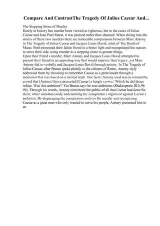 Compare And ContrastThe Tragedy Of Julius Caesar And...
The Stepping Stone of Murder
Rarely in history has murder been viewed as righteous, but in the cases of Julius
Caesar and Jean Paul Marat, it was praised rather than shunned. When diving into the
stories of these two murders there are noticeable comparisons between Marc Antony
in The Tragedy of Julius Caesar and Jacques Louis David, artist of The Death of
Marat. Both presented their fallen friend in a better light and manipulated the masses
to serve their side, using murder as a stepping stone to greater things.
Upon their friend s murder, Marc Antony and Jacques Louis David attempted to
present their friend in an appealing way that would improve their legacy, yet Marc
Antony did so verbally and Jacques Louis David through artistry. In The Tragedy of
Julius Caesar, after Brutus spoke plainly to the citizens of Rome, Antony slyly
addressed them by choosing to remember Caesar as a great leader through a
memorial that was based on a twisted truth. One tactic Antony used was to remind the
crowd that [Antony] thrice presented [Caesar] a kingly crown,/ Which he did thrice
refuse. Was this ambition?/ Yet Brutus says he was ambitious (Shakespeare III.ii.96
99). Through his words, Antony convinced the public of all that Caesar had done for
them, while simultaneously undermining the conspirator s argument against Caesar s
ambition. By disparaging the conspirators motives for murder and recognizing
Caesar as a great man who only wanted to serve his people, Antony presented him in
an
 