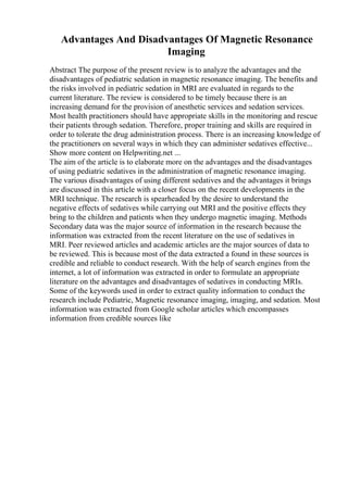 Advantages And Disadvantages Of Magnetic Resonance
Imaging
Abstract The purpose of the present review is to analyze the advantages and the
disadvantages of pediatric sedation in magnetic resonance imaging. The benefits and
the risks involved in pediatric sedation in MRI are evaluated in regards to the
current literature. The review is considered to be timely because there is an
increasing demand for the provision of anesthetic services and sedation services.
Most health practitioners should have appropriate skills in the monitoring and rescue
their patients through sedation. Therefore, proper training and skills are required in
order to tolerate the drug administration process. There is an increasing knowledge of
the practitioners on several ways in which they can administer sedatives effective...
Show more content on Helpwriting.net ...
The aim of the article is to elaborate more on the advantages and the disadvantages
of using pediatric sedatives in the administration of magnetic resonance imaging.
The various disadvantages of using different sedatives and the advantages it brings
are discussed in this article with a closer focus on the recent developments in the
MRI technique. The research is spearheaded by the desire to understand the
negative effects of sedatives while carrying out MRI and the positive effects they
bring to the children and patients when they undergo magnetic imaging. Methods
Secondary data was the major source of information in the research because the
information was extracted from the recent literature on the use of sedatives in
MRI. Peer reviewed articles and academic articles are the major sources of data to
be reviewed. This is because most of the data extracted a found in these sources is
credible and reliable to conduct research. With the help of search engines from the
internet, a lot of information was extracted in order to formulate an appropriate
literature on the advantages and disadvantages of sedatives in conducting MRIs.
Some of the keywords used in order to extract quality information to conduct the
research include Pediatric, Magnetic resonance imaging, imaging, and sedation. Most
information was extracted from Google scholar articles which encompasses
information from credible sources like
 