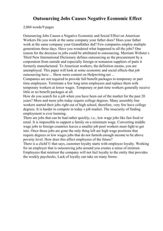 Outsourcing Jobs Causes Negative Economic Effect
2,060 words/9 pages
Outsourcing Jobs Causes a Negative Economic and Social Effect on American
Workers Do you work at the same company your father does? Does your father
work at the same company your Grandfather did? Few companies employ multiple
generations these days. Have you wondered what happened to all the jobs? One
reason for the decrease in jobs could be attributed to outsourcing. Merriam Webster s
Third New International Dictionary defines outsourcing as the procurement by a
corporation from outside and especially foreign or nonunion suppliers of parts it
formerly manufactured. To American workers, the definition means, you are
unemployed. This paper will look at some economic and social effects that job
outsourcing have ... Show more content on Helpwriting.net ...
Companies are not required to provide full benefit packages to temporary or part
time employees. Terminate a few long term employees and replace them with
temporary workers at lower wages. Temporary or part time workers generally receive
little or no benefit packages at all.
How do you search for a job when you have been out of the market for the past 20
years? More and more jobs today require college degrees. Many assembly line
workers started their jobs right out of high school, therefore, very few have college
degrees. It is harder to compete in today s job market. The insecurity of finding
employment is ever looming.
There are jobs that can be had rather quickly; i.e., low wage jobs like fast food or
retail. It is impossible to support a family on a minimum wage. Converting middle
wage jobs to foreign countries leaves a smaller job pool workers must fight to get
into. Once those jobs are gone the only thing left are high wage positions that
require degrees or low wages jobs that do not furnish enough income to be above
poverty level. How does this affect employees of the future?
There is a clichГ© that says, customer loyalty starts with employee loyalty. Working
for an employer that is outsourcing jobs around you creates a sense of mistrust.
Employees that mistrust the company will not feel loyalty to the entity that provides
the weekly paychecks. Lack of loyalty can take on many forms:
 