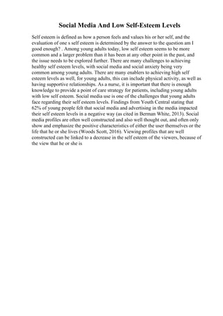 Social Media And Low Self-Esteem Levels
Self esteem is defined as how a person feels and values his or her self, and the
evaluation of one s self esteem is determined by the answer to the question am I
good enough? . Among young adults today, low self esteem seems to be more
common and a larger problem than it has been at any other point in the past, and
the issue needs to be explored further. There are many challenges to achieving
healthy self esteem levels, with social media and social anxiety being very
common among young adults. There are many enablers to achieving high self
esteem levels as well, for young adults, this can include physical activity, as well as
having supportive relationships. As a nurse, it is important that there is enough
knowledge to provide a point of care strategy for patients, including young adults
with low self esteem. Social media use is one of the challenges that young adults
face regarding their self esteem levels. Findings from Youth Central stating that
62% of young people felt that social media and advertising in the media impacted
their self esteem levels in a negative way (as cited in Berman White, 2013). Social
media profiles are often well constructed and also well thought out, and often only
show and emphasize the positive characteristics of either the user themselves or the
life that he or she lives (Woods Scott, 2016). Viewing profiles that are well
constructed can be linked to a decrease in the self esteem of the viewers, because of
the view that he or she is
 