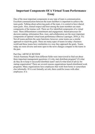 Important Components Of A Virtual Team Performance
Essay
One of the most important components in any type of team is communication.
Excellent communication between the team members is important to achieve the
team goals. Talking about achieving goals of the team, it is central to have shared
team goals. Also, mutual respect and trust among the team members are main
components of the teamas well. There are five identified components of a virtual
team. There differentiators commitment and engagement, shared processes for
decision making, information flow, trust, and collaboration are the most important
components of optimal virtual team performance (Derosa Lepsinger, 2010, p. 51).
Not all teams perform the same functions; however, some teams use a similar
approach to reach the goals. There are many types of teams in today s business
world and those teams have similarities in a way they approach the goals. Teams
today are more diverse and more open to the news changes compare to the teams in
the past.
Part One: ARTICLE REVIEW
Article Summary People from different fields were interviewed to find out about
three important management questions; (1) why start distribute program? (2) what
do they do to keep it successful distribute team? and (3) what kind of advice for
startup organization? There are several reasons organizations launch distributed work
programs. Many organizations have employees that work from home or somewhere
else informally. If it is not formally set rule, there could be issues with other
employees. It is
 