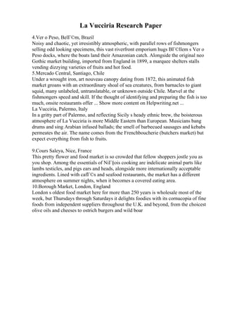 La Vucciria Research Paper
4.Ver o Peso, BelГ©m, Brazil
Noisy and chaotic, yet irresistibly atmospheric, with parallel rows of fishmongers
selling odd looking specimens, this vast riverfront emporium hugs BГ©llem s Ver o
Peso docks, where the boats land their Amazonian catch. Alongside the original neo
Gothic market building, imported from England in 1899, a marquee shelters stalls
vending dizzying varieties of fruits and hot food.
5.Mercado Central, Santiago, Chile
Under a wrought iron, art nouveau canopy dating from 1872, this animated fish
market groans with an extraordinary shoal of sea creatures, from barnacles to giant
squid, many unlabeled, untranslatable, or unknown outside Chile. Marvel at the
fishmongers speed and skill. If the thought of identifying and preparing the fish is too
much, onsite restaurants offer ... Show more content on Helpwriting.net ...
La Vucciria, Palermo, Italy
In a gritty part of Palermo, and reflecting Sicily s heady ethnic brew, the boisterous
atmosphere of La Vucciria is more Middle Eastern than European. Musicians bang
drums and sing Arabian infused ballads; the smell of barbecued sausages and kebabs
permeates the air. The name comes from the Frenchboucherie (butchers market) but
expect everything from fish to fruits.
9.Cours Saleya, Nice, France
This pretty flower and food market is so crowded that fellow shoppers jostle you as
you shop. Among the essentials of NiГ§ois cooking are indelicate animal parts like
lambs testicles, and pigs ears and heads, alongside more internationally acceptable
ingredients. Lined with cafГ©s and seafood restaurants, the market has a different
atmosphere on summer nights, when it becomes a covered eating area.
10.Borough Market, London, England
London s oldest food market here for more than 250 years is wholesale most of the
week, but Thursdays through Saturdays it delights foodies with its cornucopia of fine
foods from independent suppliers throughout the U.K. and beyond, from the choicest
olive oils and cheeses to ostrich burgers and wild boar
 