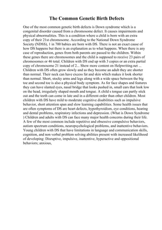 The Common Genetic Birth Defects
One of the most common genetic birth defects is Down syndrome which is a
congenital disorder caused from a chromosome defect. It causes impairments and
physical abnormalities. This is a condition where a child is born with an extra
copy of their 21st chromosome. According to the National Down Syndrome
Society (NDSS), 1 in 700 babies are born with DS. There is not an exact cause of
how DS happens but there is an explanation as to what happens. When there is any
case of reproduction, genes from both parents are passed to the children. Within
these genes there are chromosomes and the child is supposed to receive 23 pairs of
chromosomes or 46 total. Children with DS end up with 3 copies or an extra partial
copy of chromosome 21 instead of 2... Show more content on Helpwriting.net ...
Children with DS often grow slowly and as they become an adult they are shorter
than normal. Their neck can have excess fat and skin which makes it look shorter
than normal. Short, stocky arms and legs along with a wide space between the big
toe and second toe is also a physical body symptom. As for face shapes and features
they can have slanted eyes, nasal bridge that looks pushed in, small ears that look low
on the head, irregularly shaped mouth and tongue. A child s tongue can partly stick
out and the teeth can come in late and in a different order than other children. Most
children with DS have mild to moderate cognitive disabilities such as impulsive
behavior, short attention span and slow learning capabilities. Some health issues that
are often symptoms of DS are heart defects, hypothyroidism, eye conditions, hearing
and dental problems, respiratory infections and depression. (What is Down Syndrome
) Children and adults with DS can face many major health concerns during their life.
A few of the most common include repetitive and obsessive compulsive behaviors,
autism spectrum conditions, neuropsychological problems, and inattentive behaviors.
Young children with DS that have limitations in language and communication skills,
cognition, and non verbal problem solving abilities present with increased likelihood
of developing: Disruptive, impulsive, inattentive, hyperactive and oppositional
behaviors; anxious,
 