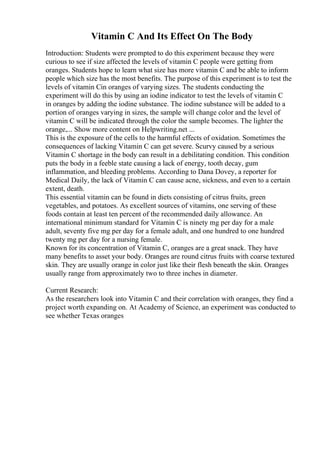 Vitamin C And Its Effect On The Body
Introduction: Students were prompted to do this experiment because they were
curious to see if size affected the levels of vitamin C people were getting from
oranges. Students hope to learn what size has more vitamin C and be able to inform
people which size has the most benefits. The purpose of this experiment is to test the
levels of vitamin Cin oranges of varying sizes. The students conducting the
experiment will do this by using an iodine indicator to test the levels of vitamin C
in oranges by adding the iodine substance. The iodine substance will be added to a
portion of oranges varying in sizes, the sample will change color and the level of
vitamin C will be indicated through the color the sample becomes. The lighter the
orange,... Show more content on Helpwriting.net ...
This is the exposure of the cells to the harmful effects of oxidation. Sometimes the
consequences of lacking Vitamin C can get severe. Scurvy caused by a serious
Vitamin C shortage in the body can result in a debilitating condition. This condition
puts the body in a feeble state causing a lack of energy, tooth decay, gum
inflammation, and bleeding problems. According to Dana Dovey, a reporter for
Medical Daily, the lack of Vitamin C can cause acne, sickness, and even to a certain
extent, death.
This essential vitamin can be found in diets consisting of citrus fruits, green
vegetables, and potatoes. As excellent sources of vitamins, one serving of these
foods contain at least ten percent of the recommended daily allowance. An
international minimum standard for Vitamin C is ninety mg per day for a male
adult, seventy five mg per day for a female adult, and one hundred to one hundred
twenty mg per day for a nursing female.
Known for its concentration of Vitamin C, oranges are a great snack. They have
many benefits to asset your body. Oranges are round citrus fruits with coarse textured
skin. They are usually orange in color just like their flesh beneath the skin. Oranges
usually range from approximately two to three inches in diameter.
Current Research:
As the researchers look into Vitamin C and their correlation with oranges, they find a
project worth expanding on. At Academy of Science, an experiment was conducted to
see whether Texas oranges
 