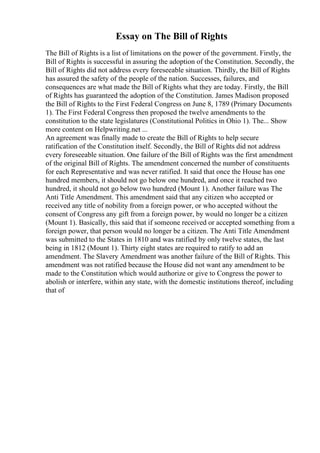Essay on The Bill of Rights
The Bill of Rights is a list of limitations on the power of the government. Firstly, the
Bill of Rights is successful in assuring the adoption of the Constitution. Secondly, the
Bill of Rights did not address every foreseeable situation. Thirdly, the Bill of Rights
has assured the safety of the people of the nation. Successes, failures, and
consequences are what made the Bill of Rights what they are today. Firstly, the Bill
of Rights has guaranteed the adoption of the Constitution. James Madison proposed
the Bill of Rights to the First Federal Congress on June 8, 1789 (Primary Documents
1). The First Federal Congress then proposed the twelve amendments to the
constitution to the state legislatures (Constitutional Politics in Ohio 1). The... Show
more content on Helpwriting.net ...
An agreement was finally made to create the Bill of Rights to help secure
ratification of the Constitution itself. Secondly, the Bill of Rights did not address
every foreseeable situation. One failure of the Bill of Rights was the first amendment
of the original Bill of Rights. The amendment concerned the number of constituents
for each Representative and was never ratified. It said that once the House has one
hundred members, it should not go below one hundred, and once it reached two
hundred, it should not go below two hundred (Mount 1). Another failure was The
Anti Title Amendment. This amendment said that any citizen who accepted or
received any title of nobility from a foreign power, or who accepted without the
consent of Congress any gift from a foreign power, by would no longer be a citizen
(Mount 1). Basically, this said that if someone received or accepted something from a
foreign power, that person would no longer be a citizen. The Anti Title Amendment
was submitted to the States in 1810 and was ratified by only twelve states, the last
being in 1812 (Mount 1). Thirty eight states are required to ratify to add an
amendment. The Slavery Amendment was another failure of the Bill of Rights. This
amendment was not ratified because the House did not want any amendment to be
made to the Constitution which would authorize or give to Congress the power to
abolish or interfere, within any state, with the domestic institutions thereof, including
that of
 