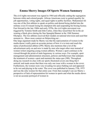 Emma Sherry Images Of Sports Women Summary
The civil rights movement was signed in 1964 and officially ending the segregation
between white and colored people. African Americans were to gained equality for
job opportunities, voting rights, and equal rights to public facilities. Muhammed Ali
was one of the first athletes to speak on politics and denied being drafted into the
military even if it meant losing his champion title and suspending his boxing license.
Fast forward to the late 1960s and early 1970s, the civil rights movement was
triggered by Tommie Smith and John Carlos, when they raised their fist in the air
wearing a black glove during the Star Spangled Banner at the 1968 Summer
Olympics. The two athletes received their medals on national television and used that
moment in... Show more content on Helpwriting.net ...
One large argument made by Sherry was that the representation of women in the
media doesn t really paint an accurate picture of how it is to train and reach the
status of professional athlete (299). Sherry also mentions that a lot of the
advertisement early on and now is made by men who target other men instead of
women writers targeting young women athletes, Women s sport continues to be
viewed through the prism of male hegemony in various ways. For example, sport
management and administration structures, policies and behaviours that underpin
the treatment of women s sport and maintain the status quo (300). Throughout
doing my research in class with our sports illustrated covers one thing that I
noticed, and made aware that there was only one issue with a woman in the cover.
Furthermore, the women wore very revealing two piece bathing suit and appeared
to be wet and playing in the water. The cover was published in January 27th, 1975
and was the only women for that entire year. From that example I can see Sherry s
perspective of lack of representation for women in sports and what the media shows
is not an accurate portrayal of women in
 