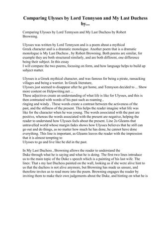 Comparing Ulysses by Lord Tennyson and My Last Duchess
by...
Comparing Ulysses by Lord Tennyson and My Last Duchess by Robert
Browning.
Ulysses was written by Lord Tennyson and is a poem about a mythical
Greek character and is a dramatic monologue. Another poem that is a dramatic
monologue is My Last Duchess , by Robert Browning. Both poems are similar, for
example they are both structured similarly, and are both different, one difference
being their subject. In this essay
I will compare the two poems, focusing on form, and how language helps to build up
subject matter.
Ulysses is a Greek mythical character, and was famous for being a pirate, ransacking
villages and being a warrior. In Greek literature,
Ulysses just seemed to disappear after he got home, and Tennyson decided to ... Show
more content on Helpwriting.net ...
These adjectives create an understanding of what life is like for Ulysses, and this is
then contrasted with words of his past such as roaming ,
ringing and windy . These words create a contrast between the activeness of the
past, and the stillness of the present. This helps the reader imagine what life was
like for the character when he was young. The words associated with the past are
positive, whereas the words associated with the present are negative, helping the
reader to understand how Ulysses feels about the present. Line 2o Gleams that
untravelled world whose margin fades shows how Ulysses believes that he still can
go out and do things, as no matter how much he has done, he cannot have done
everything. This line is important, as Gleams leaves the reader with the impression
that it is almost tempting to
Ulysses to go and live like he did in the past.
In My Last Duchess , Browning allows the reader to understand the
Duke through what he is saying and what he is doing. The first two lines introduce
us to the main topic of the Duke s speech which is a painting of his last wife. The
lines: That s my last Duchess painted on the wall, looking as if she were alive hint to
us that the duchess is not alive anymore, but Browning has made us unsure, and
therefore invites us to read more into the poem. Browning engages the reader by
inviting them to make their own judgements about the Duke, and hinting on what he is
 
