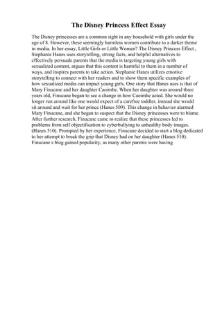 The Disney Princess Effect Essay
The Disney princesses are a common sight in any household with girls under the
age of 8. However, these seemingly harmless women contribute to a darker theme
in media. In her essay, Little Girls or Little Women? The Disney Princess Effect ,
Stephanie Hanes uses storytelling, strong facts, and helpful alternatives to
effectively persuade parents that the media is targeting young girls with
sexualized content, argues that this content is harmful to them in a number of
ways, and inspires parents to take action. Stephanie Hanes utilizes emotive
storytelling to connect with her readers and to show them specific examples of
how sexualized media can impact young girls. One story that Hanes uses is that of
Mary Finucane and her daughter Caoimhe. When her daughter was around three
years old, Finucane began to see a change in how Caoimhe acted. She would no
longer run around like one would expect of a carefree toddler, instead she would
sit around and wait for her prince (Hanes 509). This change in behavior alarmed
Mary Finucane, and she began to suspect that the Disney princesses were to blame.
After further research, Finucane came to realize that these princesses led to
problems from self objectification to cyberbullying to unhealthy body images.
(Hanes 510). Prompted by her experience, Finucane decided to start a blog dedicated
to her attempt to break the grip that Disney had on her daughter (Hanes 510).
Finucane s blog gained popularity, as many other parents were having
 
