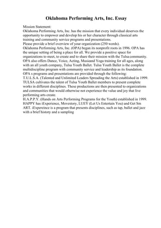 Oklahoma Performing Arts, Inc. Essay
Mission Statement:
Oklahoma Performing Arts, Inc. has the mission that every individual deserves the
opportunity to empower and develop his or her character through classical arts
training and community service programs and presentations.
Please provide a brief overview of your organization (250 words).
Oklahoma Performing Arts, Inc. (OPA) began its nonprofit roots in 1996. OPA has
the unique setting of being a place for all. We provide a positive space for
organizations to meet, to create and to share their mission with the Tulsa community.
OPA also offers Dance, Voice, Acting, Musicand Yoga training for all ages, along
with an all youth company, Tulsa Youth Ballet. Tulsa Youth Ballet is the complete
multidiscipline program with community service and leadership as its foundation.
OPA s programs and presentations are provided through the following:
T.U.L.S.A. (Talented and Unlimited Leaders Spreading the Arts) established in 1999.
TULSA cultivates the talent of Tulsa Youth Ballet members to present complete
works in different disciplines. These productions are then presented to organizations
and communities that would otherwise not experience the value and joy that live
performing arts create.
H.A.P.P.Y. (Hands on Arts Performing Programs for the Youth) established in 1999.
HAPPY has iExperience, Movestory, LUEY (Let Us Entertain You) and Get Sm
ART. iExpereince is a program that presents disciplines, such as tap, ballet and jazz
with a brief history and a sampling
 
