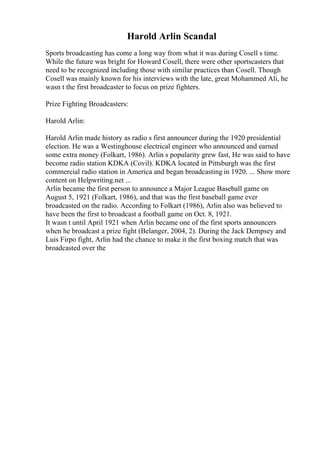 Harold Arlin Scandal
Sports broadcasting has come a long way from what it was during Cosell s time.
While the future was bright for Howard Cosell, there were other sportscasters that
need to be recognized including those with similar practices than Cosell. Though
Cosell was mainly known for his interviews with the late, great Mohammed Ali, he
wasn t the first broadcaster to focus on prize fighters.
Prize Fighting Broadcasters:
Harold Arlin:
Harold Arlin made history as radio s first announcer during the 1920 presidential
election. He was a Westinghouse electrical engineer who announced and earned
some extra money (Folkart, 1986). Arlin s popularity grew fast, He was said to have
become radio station KDKA (Covil). KDKA located in Pittsburgh was the first
commercial radio station in America and began broadcasting in 1920. ... Show more
content on Helpwriting.net ...
Arlin became the first person to announce a Major League Baseball game on
August 5, 1921 (Folkart, 1986), and that was the first baseball game ever
broadcasted on the radio. According to Folkart (1986), Arlin also was believed to
have been the first to broadcast a football game on Oct. 8, 1921.
It wasn t until April 1921 when Arlin became one of the first sports announcers
when he broadcast a prize fight (Belanger, 2004, 2). During the Jack Dempsey and
Luis Firpo fight, Arlin had the chance to make it the first boxing match that was
broadcasted over the
 