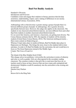 Bud-Not Buddy Analysis
Standard 4: Diversity
Introduction and Overview
Candidates create and engage their students in literacy practices that develop
awareness, understanding, respect, and a valuing of differences in our society.
(International Literacy Association, 2016).
Anthropology tells us that diversity is greater among a group of people than it is
between different groups of people. In anthropology, this is genetic diversity,
specifically between races. However, this adage also applies in the classroom. The
students in one classroom/school/district/state/etc. are more different from each other
than from students in another classroom/school/district/state/etc.
It is no secret that America, and America s classrooms, are getting more diverse. The
Census Bureau estimates that by 2043, the majority of students will be minority
students (United States Census Bureau, 2012). The American melting pot meme ...
Show more content on Helpwriting.net ...
Whereas Crispin takes place in medieval Britain, Bud Not Buddy takes place in
Depression era Michigan. This brings the story closer to the students both in time
and place. In order to fit Bud Not Buddy into the curriculum, the unit would have to
focus on The Great Depression instead of the Middle Ages.
Crispin: The Cross of Lead Avi
7
The Island of the Blue Dolphin Scott O Dell
This change solves two problems: it diversifies the curriculum in terms of ethnicity
and color, as well as gender. Girls are often ignored in the secondary reading
classroom. The common wisdom is that girls like to read more than boys do, so
teachers need to focus on boys, however that can leave many girls uninspired and
disinterested. Dolphins would fit seamlessly into the curriculum in the existing unit
on survival.
Hatchet Gary Paulsen
8
Brown Girl in the Ring Nalo
 