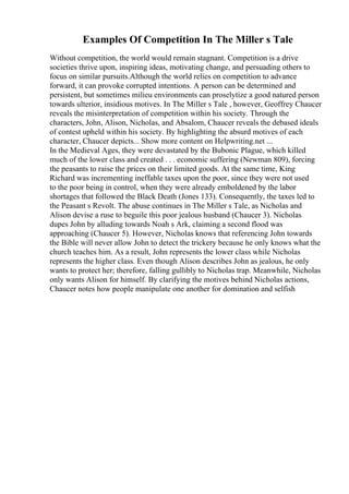 Examples Of Competition In The Miller s Tale
Without competition, the world would remain stagnant. Competition is a drive
societies thrive upon, inspiring ideas, motivating change, and persuading others to
focus on similar pursuits.Although the world relies on competition to advance
forward, it can provoke corrupted intentions. A person can be determined and
persistent, but sometimes milieu environments can proselytize a good natured person
towards ulterior, insidious motives. In The Miller s Tale , however, Geoffrey Chaucer
reveals the misinterpretation of competition within his society. Through the
characters, John, Alison, Nicholas, and Absalom, Chaucer reveals the debased ideals
of contest upheld within his society. By highlighting the absurd motives of each
character, Chaucer depicts... Show more content on Helpwriting.net ...
In the Medieval Ages, they were devastated by the Bubonic Plague, which killed
much of the lower class and created . . . economic suffering (Newman 809), forcing
the peasants to raise the prices on their limited goods. At the same time, King
Richard was incrementing ineffable taxes upon the poor, since they were not used
to the poor being in control, when they were already emboldened by the labor
shortages that followed the Black Death (Jones 133). Consequently, the taxes led to
the Peasant s Revolt. The abuse continues in The Miller s Tale, as Nicholas and
Alison devise a ruse to beguile this poor jealous husband (Chaucer 3). Nicholas
dupes John by alluding towards Noah s Ark, claiming a second flood was
approaching (Chaucer 5). However, Nicholas knows that referencing John towards
the Bible will never allow John to detect the trickery because he only knows what the
church teaches him. As a result, John represents the lower class while Nicholas
represents the higher class. Even though Alison describes John as jealous, he only
wants to protect her; therefore, falling gullibly to Nicholas trap. Meanwhile, Nicholas
only wants Alison for himself. By clarifying the motives behind Nicholas actions,
Chaucer notes how people manipulate one another for domination and selfish
 