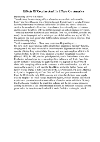 Effects Of Cocaine And Its Effects On America
Devastating Effects of Cocaine
To understand the devastating effects of cocaine one needs to understand its
history and how it became one of the most potent drugs in today s society. Cocaine
is extracted from the coca leaves and is one of the oldest and natural stimulants.
Ancient Incas and native Peruvians chewed cocas leaves for religious ceremonies
and to counter the effects of living in thin mountain air and air sickness prevention.
To this day Peruvian markets sell coca products, from teas, soft drinks, cocktails and
candy; its use is accepted and is an integral part of their culture and way of life. So
the question one must ask is when did this natural product become a notorious drug
that is abused by many?
The first recorded abuse ... Show more content on Helpwriting.net ...
It s early study, as documented in this article states cocaine use has many benefits,
alleging that it had been successful in the treatment of degeneration of the tissues,
anemia, phthisis, long lasting febrile diseases and also treat morphine addiction. It
went on to state, the effects of one addiction would not be replaced by another
(Markel, 1360). In 1886, cocaine gained popularity and a further boost when John
Pemberton included coca leaves as an ingredient in his new soft drink, Coca Cola
and by the turn of the century the euphoric drink was popular for its advertised
claim to its energizing effects on the consumer, it relieves exhaustion...you will be
surprised how quickly it will ease the Tired Brain soothe the Rattled Nerves and
restore wasted energy to both Mindy and Body. (DEAmuseaum.org, 2015). Helping
to skyrocket the popularity of Coca Cola soft drink and grow consumer demand.
From the 1850s to the early 1900s, cocaine and opium laced elixirs were largely
used by people of all social classes. Prominent figures, such as Thomas Edison and
movie stars; promoted the miraculous effects of cocaine tonics and elixirs. Notably
the drug became popular in the silent film industry and the pro cocaine messages
coming out in films at that time influenced millions. Its reputation increased thru the
years and as its abuse increased and with it so did fatalities, resulting in United
 