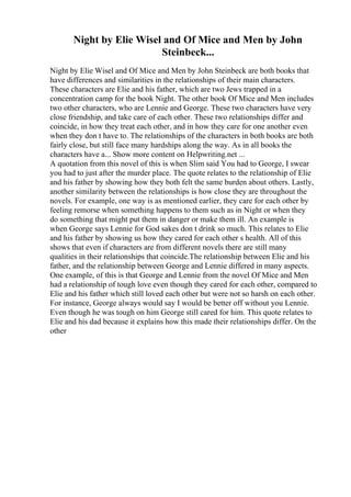 Night by Elie Wisel and Of Mice and Men by John
Steinbeck...
Night by Elie Wisel and Of Mice and Men by John Steinbeck are both books that
have differences and similarities in the relationships of their main characters.
These characters are Elie and his father, which are two Jews trapped in a
concentration camp for the book Night. The other book Of Mice and Men includes
two other characters, who are Lennie and George. These two characters have very
close friendship, and take care of each other. These two relationships differ and
coincide, in how they treat each other, and in how they care for one another even
when they don t have to. The relationships of the characters in both books are both
fairly close, but still face many hardships along the way. As in all books the
characters have a... Show more content on Helpwriting.net ...
A quotation from this novel of this is when Slim said You had to George, I swear
you had to just after the murder place. The quote relates to the relationship of Elie
and his father by showing how they both felt the same burden about others. Lastly,
another similarity between the relationships is how close they are throughout the
novels. For example, one way is as mentioned earlier, they care for each other by
feeling remorse when something happens to them such as in Night or when they
do something that might put them in danger or make them ill. An example is
when George says Lennie for God sakes don t drink so much. This relates to Elie
and his father by showing us how they cared for each other s health. All of this
shows that even if characters are from different novels there are still many
qualities in their relationships that coincide.The relationship between Elie and his
father, and the relationship between George and Lennie differed in many aspects.
One example, of this is that George and Lennie from the novel Of Mice and Men
had a relationship of tough love even though they cared for each other, compared to
Elie and his father which still loved each other but were not so harsh on each other.
For instance, George always would say I would be better off without you Lennie.
Even though he was tough on him George still cared for him. This quote relates to
Elie and his dad because it explains how this made their relationships differ. On the
other
 