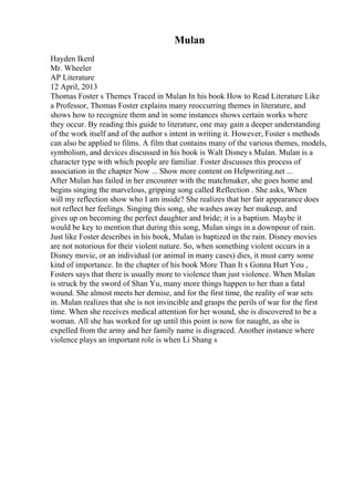Mulan
Hayden Ikerd
Mr. Wheeler
AP Literature
12 April, 2013
Thomas Foster s Themes Traced in Mulan In his book How to Read Literature Like
a Professor, Thomas Foster explains many reoccurring themes in literature, and
shows how to recognize them and in some instances shows certain works where
they occur. By reading this guide to literature, one may gain a deeper understanding
of the work itself and of the author s intent in writing it. However, Foster s methods
can also be applied to films. A film that contains many of the various themes, models,
symbolism, and devices discussed in his book is Walt Disneys Mulan. Mulan is a
character type with which people are familiar. Foster discusses this process of
association in the chapter Now ... Show more content on Helpwriting.net ...
After Mulan has failed in her encounter with the matchmaker, she goes home and
begins singing the marvelous, gripping song called Reflection . She asks, When
will my reflection show who I am inside? She realizes that her fair appearance does
not reflect her feelings. Singing this song, she washes away her makeup, and
gives up on becoming the perfect daughter and bride; it is a baptism. Maybe it
would be key to mention that during this song, Mulan sings in a downpour of rain.
Just like Foster describes in his book, Mulan is baptized in the rain. Disney movies
are not notorious for their violent nature. So, when something violent occurs in a
Disney movie, or an individual (or animal in many cases) dies, it must carry some
kind of importance. In the chapter of his book More Than It s Gonna Hurt You ,
Fosters says that there is usually more to violence than just violence. When Mulan
is struck by the sword of Shan Yu, many more things happen to her than a fatal
wound. She almost meets her demise, and for the first time, the reality of war sets
in. Mulan realizes that she is not invincible and grasps the perils of war for the first
time. When she receives medical attention for her wound, she is discovered to be a
woman. All she has worked for up until this point is now for naught, as she is
expelled from the army and her family name is disgraced. Another instance where
violence plays an important role is when Li Shang s
 