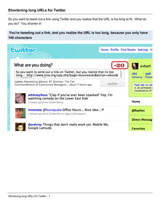 Shortening long URLs for Twitter

So you want to tweet out a link using Twitter and you realize that the URL is too long to fit. What do
you do? You shorten it!

 You're tweeting out a link, and you realize the URL is too long, because you only have
140 characters




Shortening long URLs for Twitter - 1
 