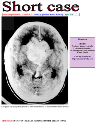 Short case publication... Version 3.19 | Edited by professor Yasser Metwally | April 2010




                                                                                                          Short case

                                                                                                         Edited by
                                                                                                 Professor Yasser Metwally
                                                                                                   Professor of neurology
                                                                                               Ain Shams university school of medicine
                                                                                                          Cairo, Egypt

                                                                                                    Visit my web site at:
                                                                                                 http://yassermetwally.com




A 26 years old male patient presented with manifestations of increased intracranial pressue.




DIAGNOSIS: INTRAVENTRICULAR SUPRATENTORIAL EPENDYMOMA
 