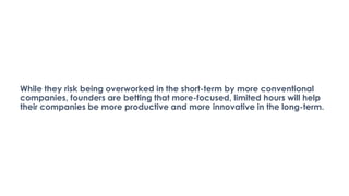 While they risk being overworked in the short-term by more conventional
companies, founders are betting that more-focused, limited hours will help
their companies be more productive and more innovative in the long-term.
 