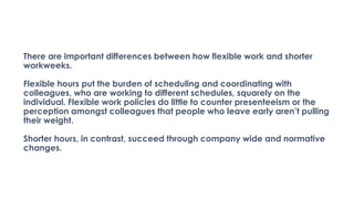 There are important differences between how flexible work and shorter
workweeks.
Flexible hours put the burden of scheduling and coordinating with
colleagues, who are working to different schedules, squarely on the
individual. Flexible work policies do little to counter presenteeism or the
perception amongst colleagues that people who leave early aren’t pulling
their weight.
Shorter hours, in contrast, succeed through company wide and normative
changes.
 